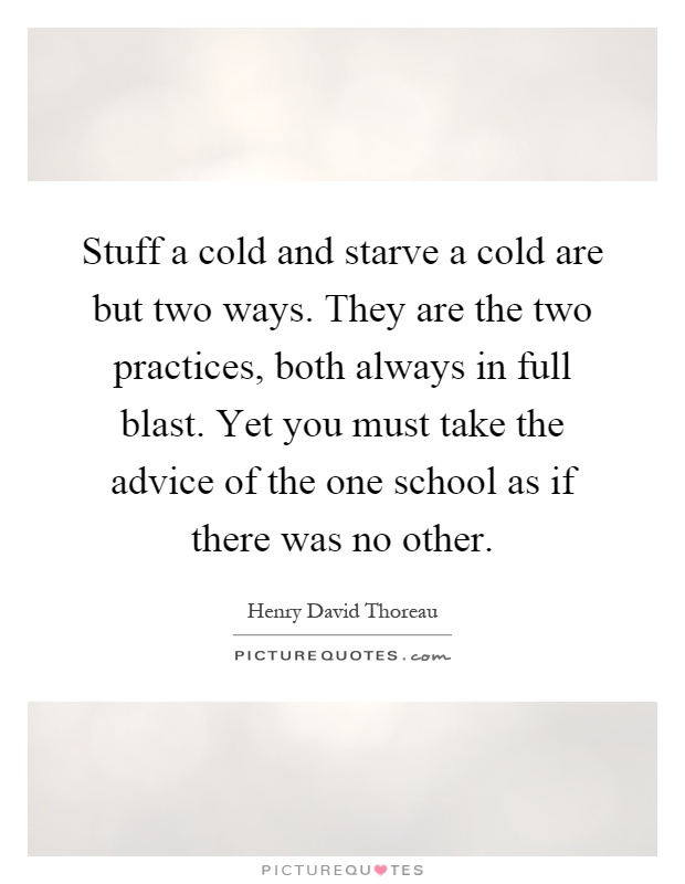 Stuff a cold and starve a cold are but two ways. They are the two practices, both always in full blast. Yet you must take the advice of the one school as if there was no other Picture Quote #1
