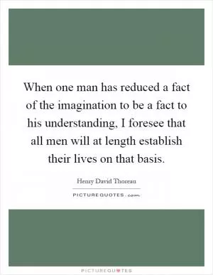 When one man has reduced a fact of the imagination to be a fact to his understanding, I foresee that all men will at length establish their lives on that basis Picture Quote #1