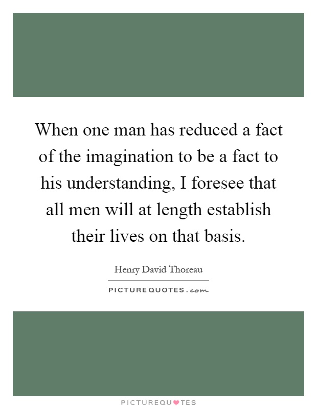 When one man has reduced a fact of the imagination to be a fact to his understanding, I foresee that all men will at length establish their lives on that basis Picture Quote #1