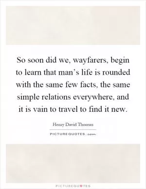 So soon did we, wayfarers, begin to learn that man’s life is rounded with the same few facts, the same simple relations everywhere, and it is vain to travel to find it new Picture Quote #1