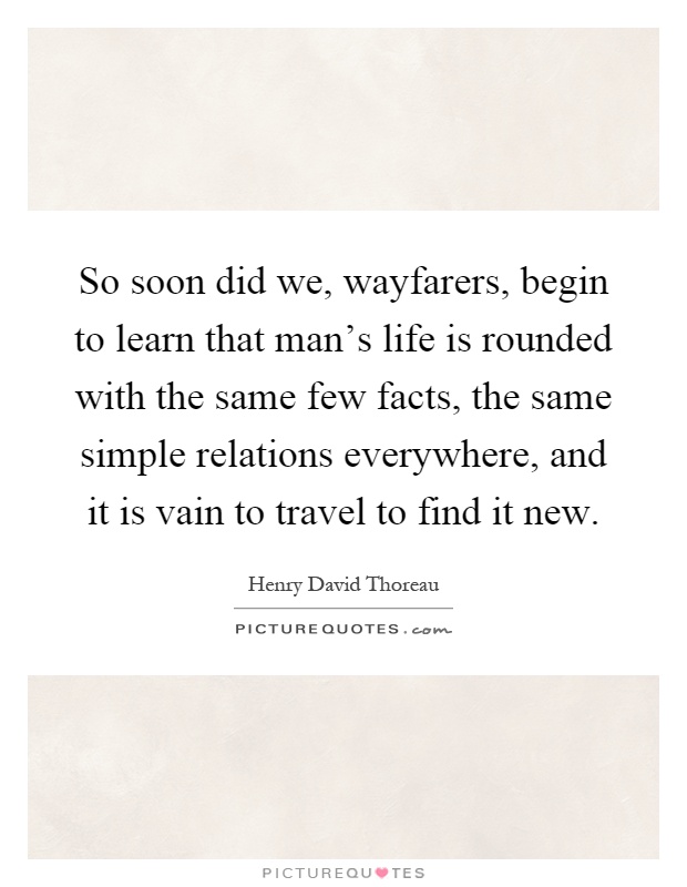 So soon did we, wayfarers, begin to learn that man's life is rounded with the same few facts, the same simple relations everywhere, and it is vain to travel to find it new Picture Quote #1