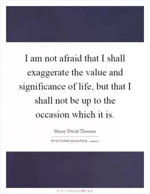 I am not afraid that I shall exaggerate the value and significance of life, but that I shall not be up to the occasion which it is Picture Quote #1