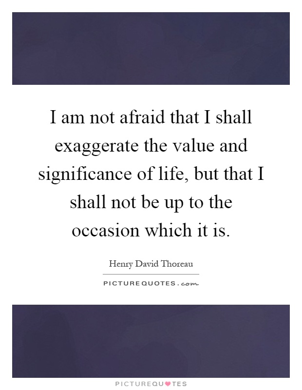 I am not afraid that I shall exaggerate the value and significance of life, but that I shall not be up to the occasion which it is Picture Quote #1