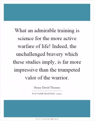 What an admirable training is science for the more active warfare of life! Indeed, the unchallenged bravery which these studies imply, is far more impressive than the trumpeted valor of the warrior Picture Quote #1