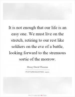 It is not enough that our life is an easy one. We must live on the stretch, retiring to our rest like soldiers on the eve of a battle, looking forward to the strenuous sortie of the morrow Picture Quote #1