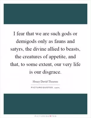 I fear that we are such gods or demigods only as fauns and satyrs, the divine allied to beasts, the creatures of appetite, and that, to some extent, our very life is our disgrace Picture Quote #1