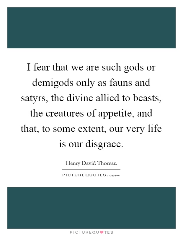 I fear that we are such gods or demigods only as fauns and satyrs, the divine allied to beasts, the creatures of appetite, and that, to some extent, our very life is our disgrace Picture Quote #1
