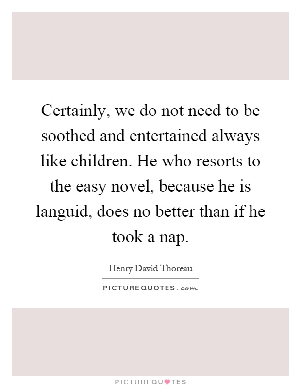 Certainly, we do not need to be soothed and entertained always like children. He who resorts to the easy novel, because he is languid, does no better than if he took a nap Picture Quote #1
