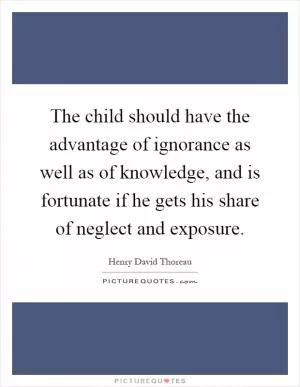 The child should have the advantage of ignorance as well as of knowledge, and is fortunate if he gets his share of neglect and exposure Picture Quote #1