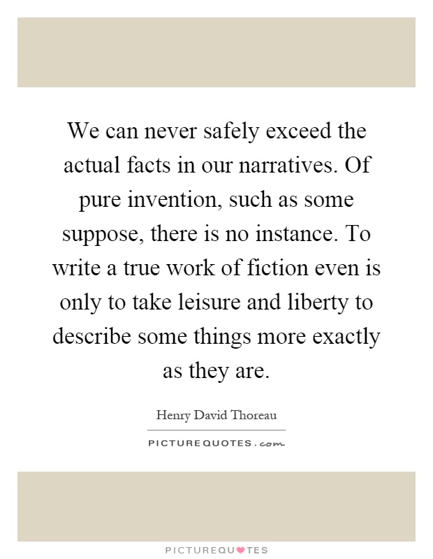 We can never safely exceed the actual facts in our narratives. Of pure invention, such as some suppose, there is no instance. To write a true work of fiction even is only to take leisure and liberty to describe some things more exactly as they are Picture Quote #1