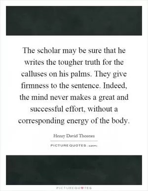 The scholar may be sure that he writes the tougher truth for the calluses on his palms. They give firmness to the sentence. Indeed, the mind never makes a great and successful effort, without a corresponding energy of the body Picture Quote #1