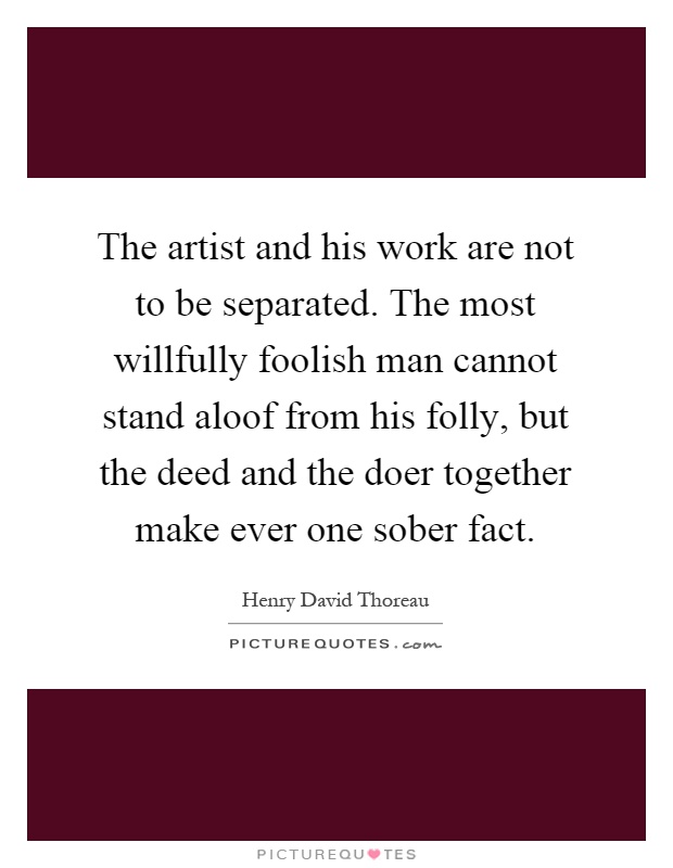 The artist and his work are not to be separated. The most willfully foolish man cannot stand aloof from his folly, but the deed and the doer together make ever one sober fact Picture Quote #1