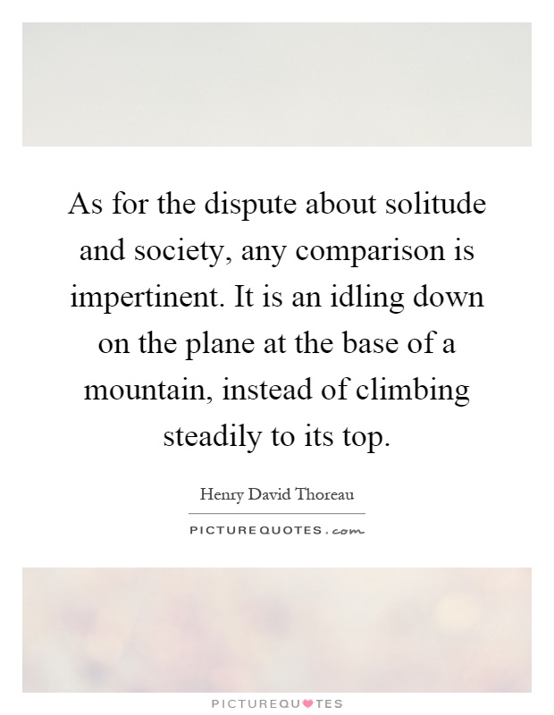 As for the dispute about solitude and society, any comparison is impertinent. It is an idling down on the plane at the base of a mountain, instead of climbing steadily to its top Picture Quote #1