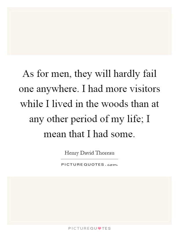 As for men, they will hardly fail one anywhere. I had more visitors while I lived in the woods than at any other period of my life; I mean that I had some Picture Quote #1