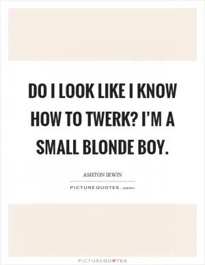 Do I look like I know how to twerk? I’m a small blonde boy Picture Quote #1