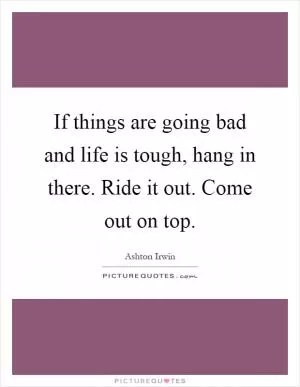 If things are going bad and life is tough, hang in there. Ride it out. Come out on top Picture Quote #1