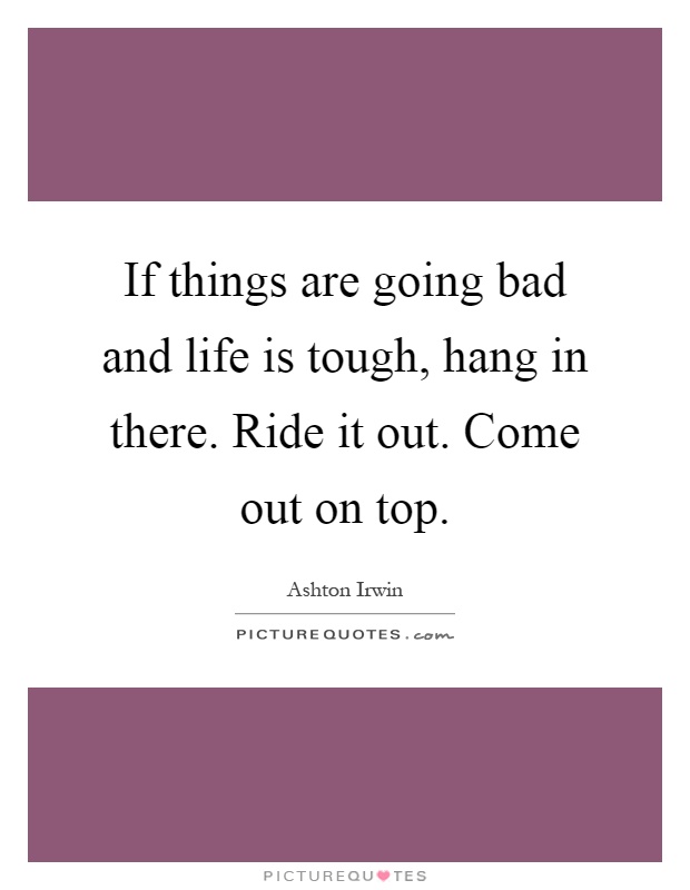 If things are going bad and life is tough, hang in there. Ride it out. Come out on top Picture Quote #1