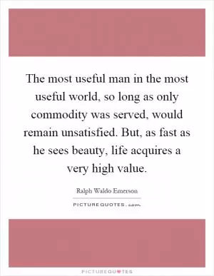 The most useful man in the most useful world, so long as only commodity was served, would remain unsatisfied. But, as fast as he sees beauty, life acquires a very high value Picture Quote #1