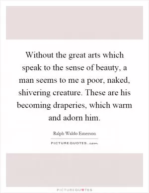 Without the great arts which speak to the sense of beauty, a man seems to me a poor, naked, shivering creature. These are his becoming draperies, which warm and adorn him Picture Quote #1