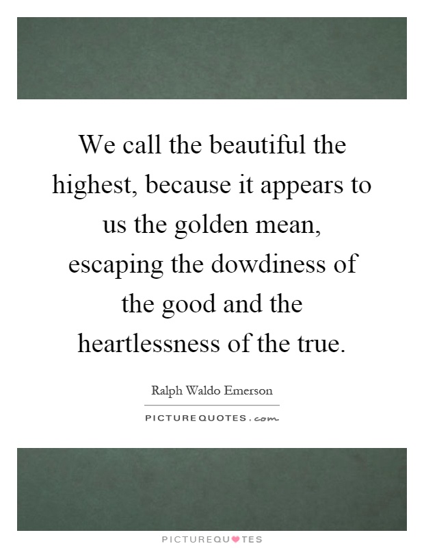 We call the beautiful the highest, because it appears to us the golden mean, escaping the dowdiness of the good and the heartlessness of the true Picture Quote #1