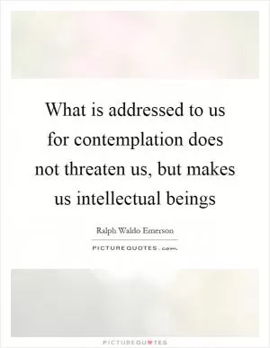 What is addressed to us for contemplation does not threaten us, but makes us intellectual beings Picture Quote #1