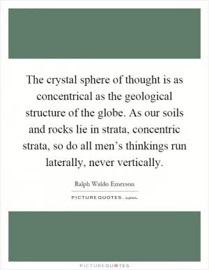 The crystal sphere of thought is as concentrical as the geological structure of the globe. As our soils and rocks lie in strata, concentric strata, so do all men’s thinkings run laterally, never vertically Picture Quote #1