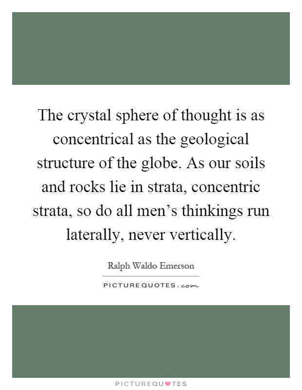 The crystal sphere of thought is as concentrical as the geological structure of the globe. As our soils and rocks lie in strata, concentric strata, so do all men's thinkings run laterally, never vertically Picture Quote #1
