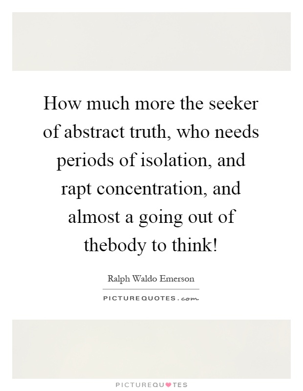 How much more the seeker of abstract truth, who needs periods of isolation, and rapt concentration, and almost a going out of thebody to think! Picture Quote #1