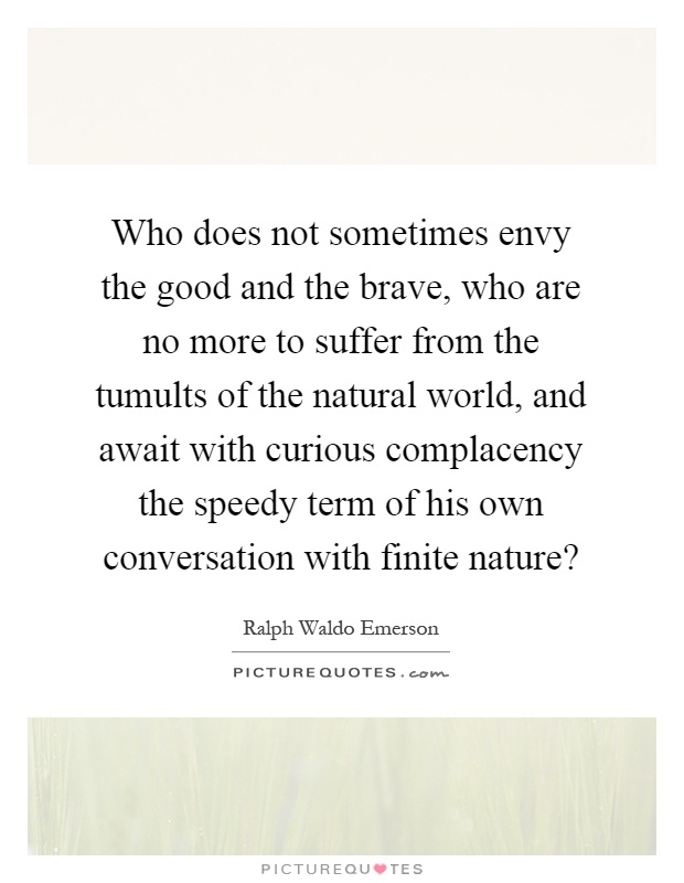 Who does not sometimes envy the good and the brave, who are no more to suffer from the tumults of the natural world, and await with curious complacency the speedy term of his own conversation with finite nature? Picture Quote #1