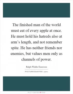 The finished man of the world must eat of every apple at once. He must hold his hatreds also at arm’s length, and not remember spite. He has neither friends nor enemies, but values men only as channels of power Picture Quote #1