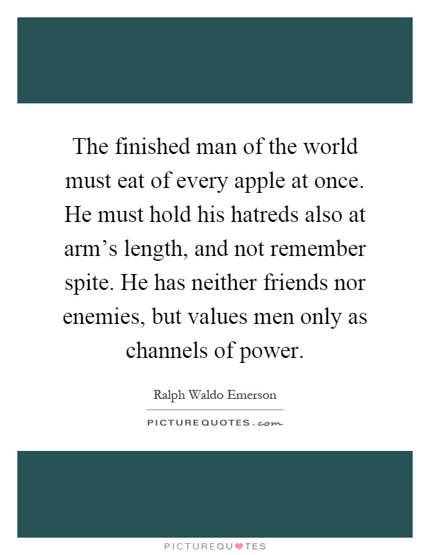 The finished man of the world must eat of every apple at once. He must hold his hatreds also at arm's length, and not remember spite. He has neither friends nor enemies, but values men only as channels of power Picture Quote #1