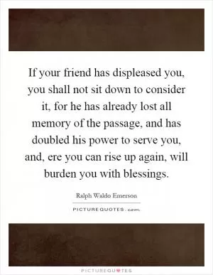 If your friend has displeased you, you shall not sit down to consider it, for he has already lost all memory of the passage, and has doubled his power to serve you, and, ere you can rise up again, will burden you with blessings Picture Quote #1