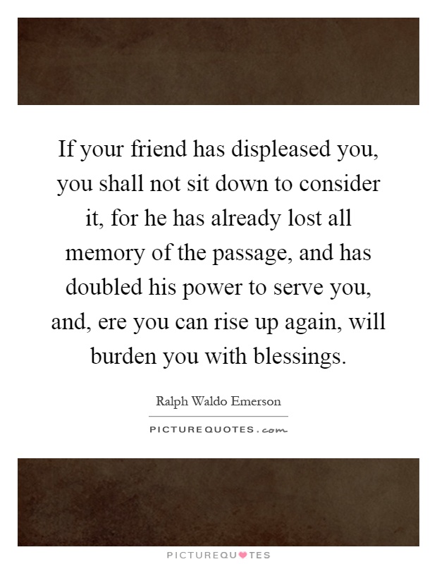 If your friend has displeased you, you shall not sit down to consider it, for he has already lost all memory of the passage, and has doubled his power to serve you, and, ere you can rise up again, will burden you with blessings Picture Quote #1