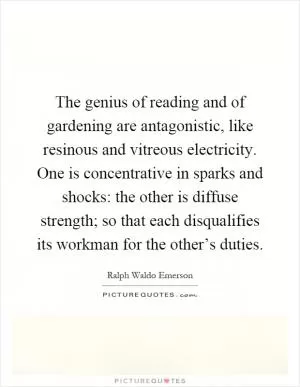 The genius of reading and of gardening are antagonistic, like resinous and vitreous electricity. One is concentrative in sparks and shocks: the other is diffuse strength; so that each disqualifies its workman for the other’s duties Picture Quote #1