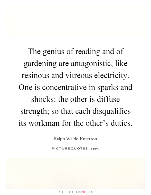 The genius of reading and of gardening are antagonistic, like resinous and vitreous electricity. One is concentrative in sparks and shocks: the other is diffuse strength; so that each disqualifies its workman for the other's duties Picture Quote #1