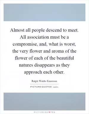 Almost all people descend to meet. All association must be a compromise, and, what is worst, the very flower and aroma of the flower of each of the beautiful natures disappears as they approach each other Picture Quote #1