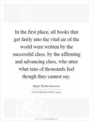 In the first place, all books that get fairly into the vital air of the world were written by the successful class, by the affirming and advancing class, who utter what tens of thousands feel though they cannot say Picture Quote #1