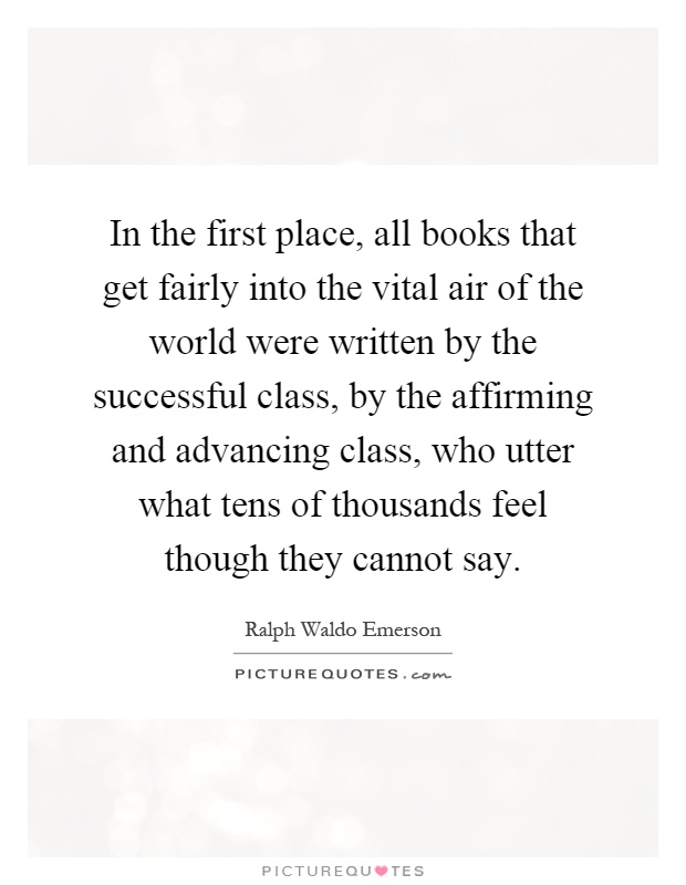 In the first place, all books that get fairly into the vital air of the world were written by the successful class, by the affirming and advancing class, who utter what tens of thousands feel though they cannot say Picture Quote #1