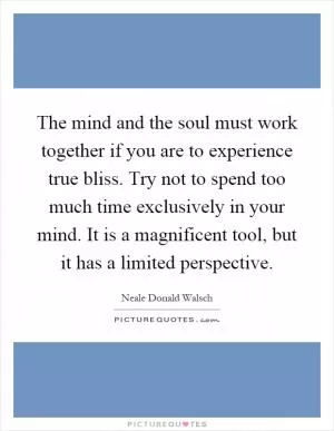 The mind and the soul must work together if you are to experience true bliss. Try not to spend too much time exclusively in your mind. It is a magnificent tool, but it has a limited perspective Picture Quote #1