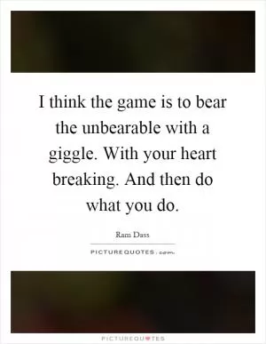 I think the game is to bear the unbearable with a giggle. With your heart breaking. And then do what you do Picture Quote #1