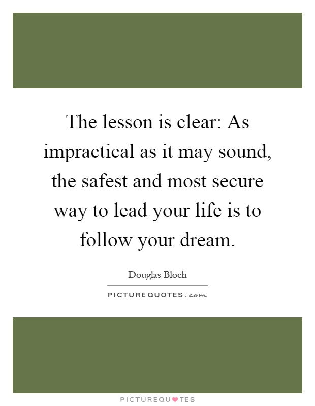 The lesson is clear: As impractical as it may sound, the safest and most secure way to lead your life is to follow your dream Picture Quote #1