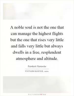 A noble soul is not the one that can manage the highest flights but the one that rises very little and falls very little but always dwells in a free, resplendent atmosphere and altitude Picture Quote #1