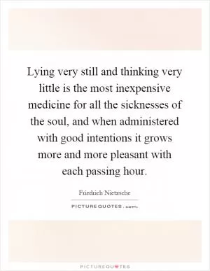 Lying very still and thinking very little is the most inexpensive medicine for all the sicknesses of the soul, and when administered with good intentions it grows more and more pleasant with each passing hour Picture Quote #1
