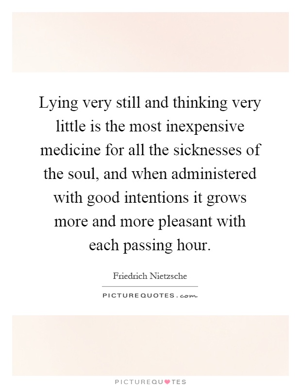 Lying very still and thinking very little is the most inexpensive medicine for all the sicknesses of the soul, and when administered with good intentions it grows more and more pleasant with each passing hour Picture Quote #1