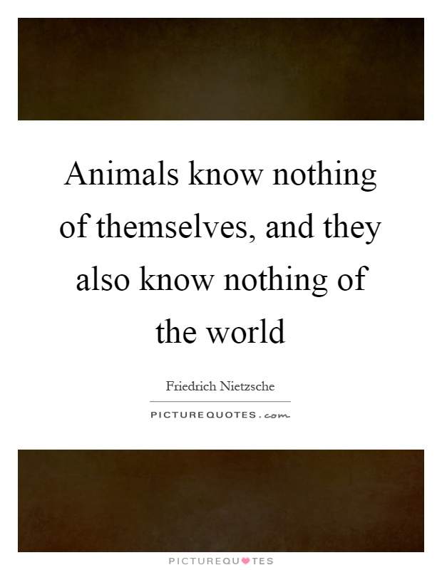 Animals know nothing of themselves, and they also know nothing ...