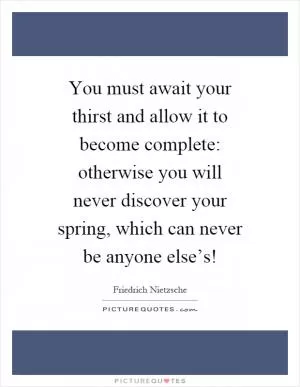 You must await your thirst and allow it to become complete: otherwise you will never discover your spring, which can never be anyone else’s! Picture Quote #1