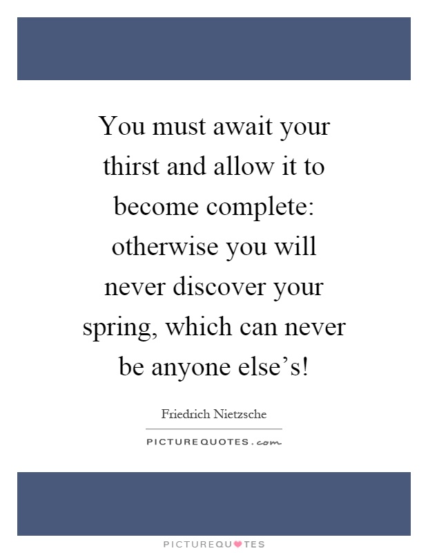 You must await your thirst and allow it to become complete: otherwise you will never discover your spring, which can never be anyone else's! Picture Quote #1