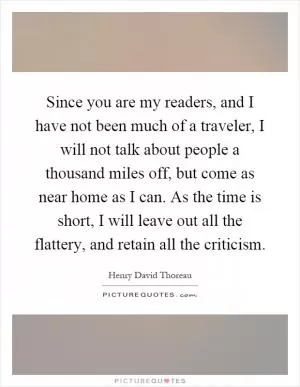 Since you are my readers, and I have not been much of a traveler, I will not talk about people a thousand miles off, but come as near home as I can. As the time is short, I will leave out all the flattery, and retain all the criticism Picture Quote #1