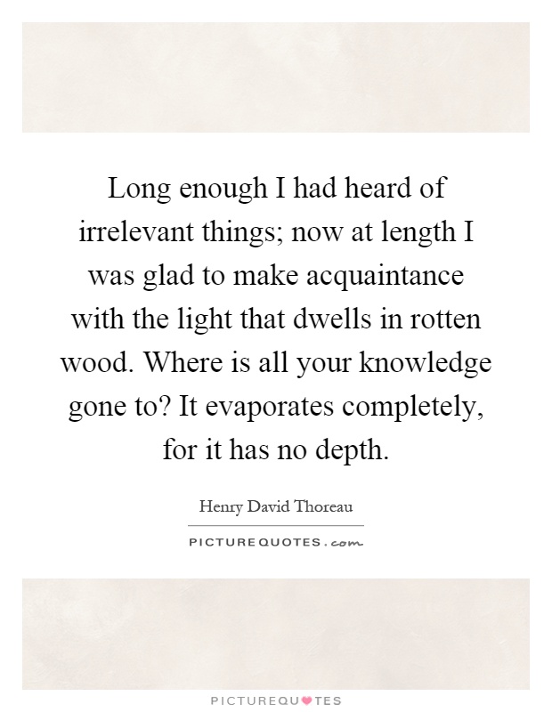 Long enough I had heard of irrelevant things; now at length I was glad to make acquaintance with the light that dwells in rotten wood. Where is all your knowledge gone to? It evaporates completely, for it has no depth Picture Quote #1