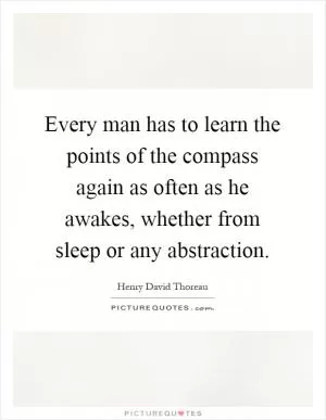Every man has to learn the points of the compass again as often as he awakes, whether from sleep or any abstraction Picture Quote #1